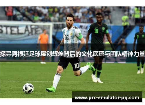 探寻阿根廷足球屡创辉煌背后的文化底蕴与团队精神力量 探寻阿根廷足球屡创辉煌背后的文化底蕴与团队精神力量