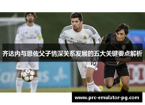齐达内与恩佐父子情深关系发展的五大关键要点解析