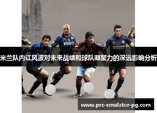 米兰队内讧风波对未来战绩和球队凝聚力的深远影响分析