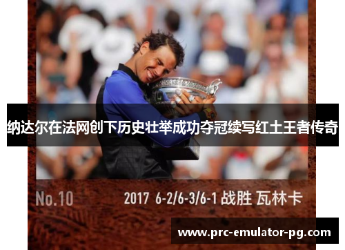 纳达尔在法网创下历史壮举成功夺冠续写红土王者传奇