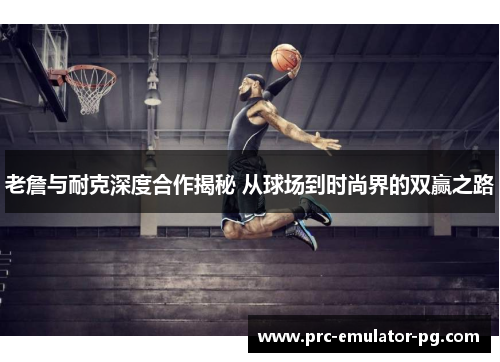 老詹与耐克深度合作揭秘 从球场到时尚界的双赢之路 老詹与耐克深度合作揭秘 从球场到时尚界的双赢之路