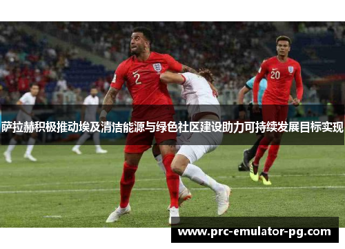 萨拉赫积极推动埃及清洁能源与绿色社区建设助力可持续发展目标实现