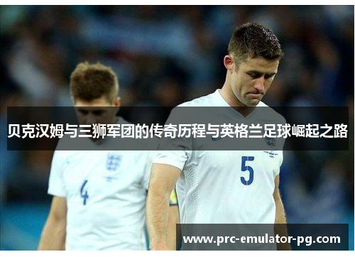 贝克汉姆与三狮军团的传奇历程与英格兰足球崛起之路