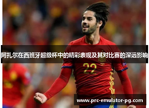 阿扎尔在西班牙超级杯中的精彩表现及其对比赛的深远影响