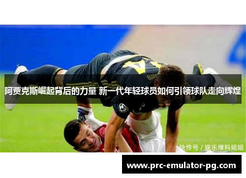 阿贾克斯崛起背后的力量 新一代年轻球员如何引领球队走向辉煌 阿贾克斯崛起背后的力量 新一代年轻球员如何引领球队走向辉煌