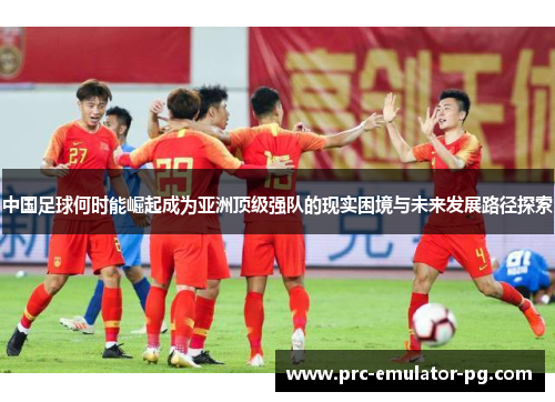 中国足球何时能崛起成为亚洲顶级强队的现实困境与未来发展路径探索 中国足球何时能崛起成为亚洲顶级强队的现实困境与未来发展路径探索
