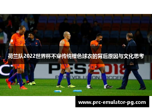 荷兰队2022世界杯不穿传统橙色球衣的背后原因与文化思考 荷兰队2022世界杯不穿传统橙色球衣的背后原因与文化思考