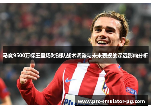 马竞9500万标王登场对球队战术调整与未来表现的深远影响分析 马竞9500万标王登场对球队战术调整与未来表现的深远影响分析