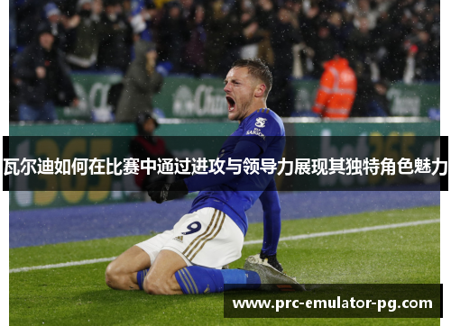 瓦尔迪如何在比赛中通过进攻与领导力展现其独特角色魅力 瓦尔迪如何在比赛中通过进攻与领导力展现其独特角色魅力