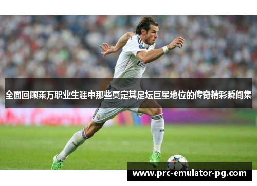 全面回顾莱万职业生涯中那些奠定其足坛巨星地位的传奇精彩瞬间集