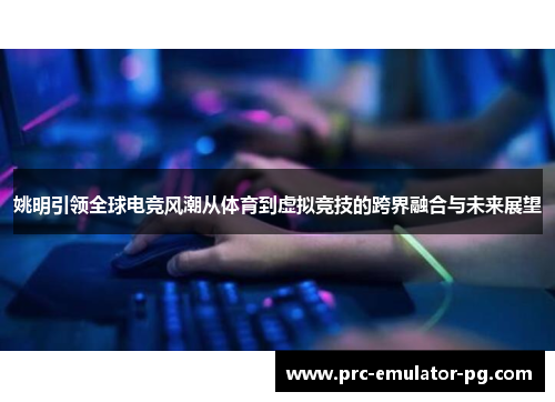 姚明引领全球电竞风潮从体育到虚拟竞技的跨界融合与未来展望