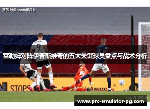 富勒姆对阵伊普斯维奇的五大关键球员盘点与战术分析