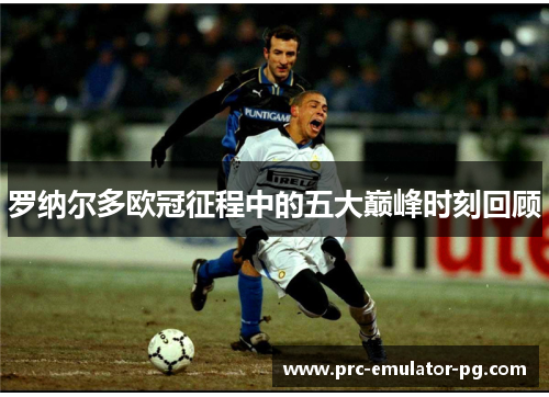 罗纳尔多欧冠征程中的五大巅峰时刻回顾