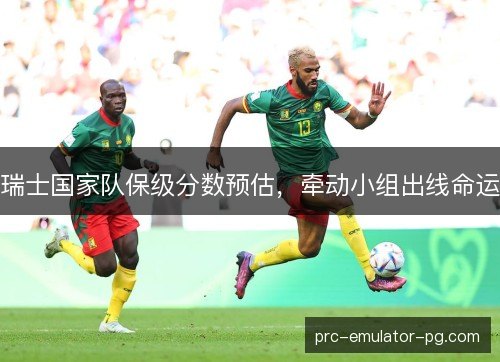 瑞士国家队保级分数预估,牵动小组出线命运 瑞士国家队保级分数预估,牵动小组出线命运