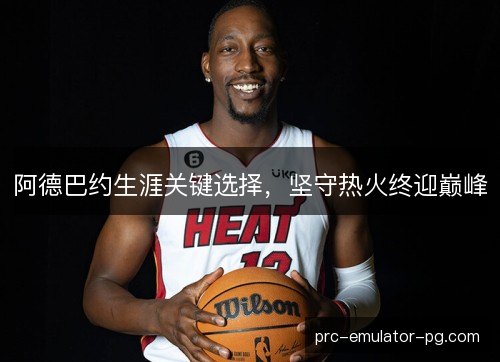 阿德巴约生涯关键选择，坚守热火终迎巅峰